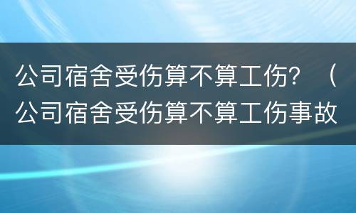 公司宿舍受伤算不算工伤？（公司宿舍受伤算不算工伤事故）