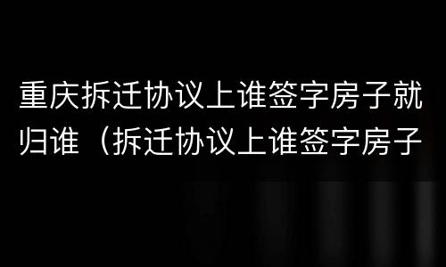 重庆拆迁协议上谁签字房子就归谁（拆迁协议上谁签字房子就归谁吗）
