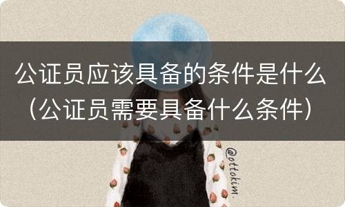 公证员应该具备的条件是什么（公证员需要具备什么条件）