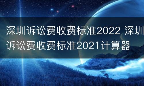 深圳诉讼费收费标准2022 深圳诉讼费收费标准2021计算器