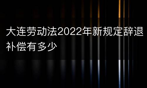 大连劳动法2022年新规定辞退补偿有多少