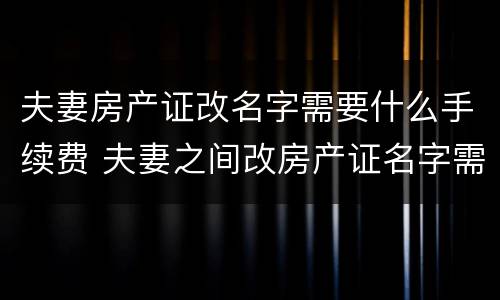 夫妻房产证改名字需要什么手续费 夫妻之间改房产证名字需要费用吗