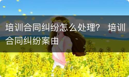 培训合同纠纷怎么处理？ 培训合同纠纷案由