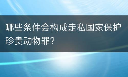 哪些条件会构成走私国家保护珍贵动物罪?