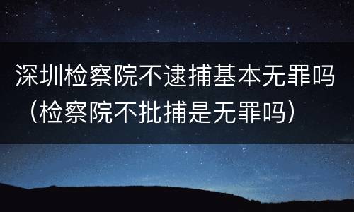 深圳检察院不逮捕基本无罪吗（检察院不批捕是无罪吗）
