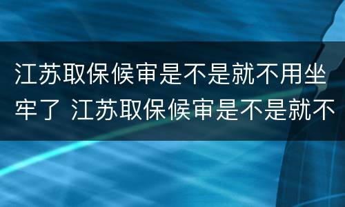 江苏取保候审是不是就不用坐牢了 江苏取保候审是不是就不用坐牢了呢