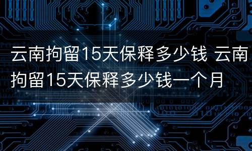云南拘留15天保释多少钱 云南拘留15天保释多少钱一个月