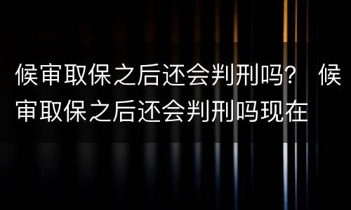 候审取保之后还会判刑吗？ 候审取保之后还会判刑吗现在