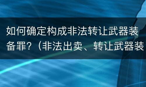 如何确定构成非法转让武器装备罪?（非法出卖、转让武器装备罪）