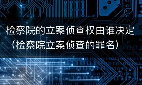 检察院的立案侦查权由谁决定（检察院立案侦查的罪名）