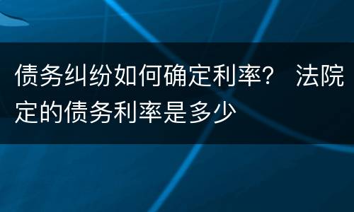 债务纠纷如何确定利率？ 法院定的债务利率是多少