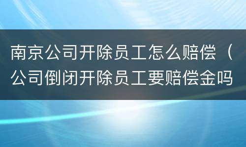 南京公司开除员工怎么赔偿（公司倒闭开除员工要赔偿金吗）
