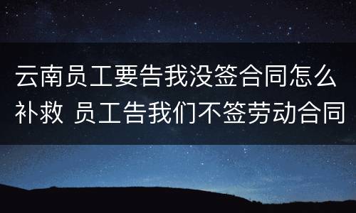 云南员工要告我没签合同怎么补救 员工告我们不签劳动合同怎么办