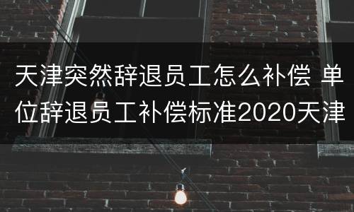 天津突然辞退员工怎么补偿 单位辞退员工补偿标准2020天津