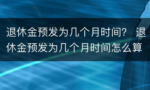 退休金预发为几个月时间？ 退休金预发为几个月时间怎么算