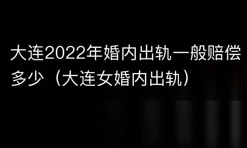 大连2022年婚内出轨一般赔偿多少（大连女婚内出轨）