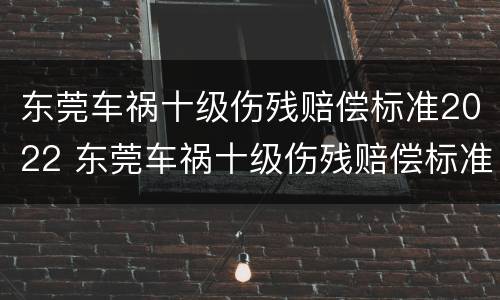 东莞车祸十级伤残赔偿标准2022 东莞车祸十级伤残赔偿标准2022年