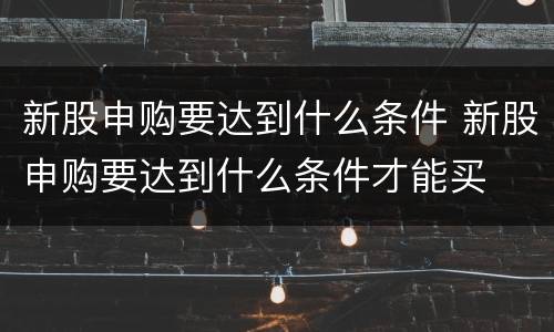 新股申购要达到什么条件 新股申购要达到什么条件才能买