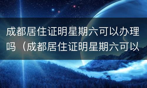 成都居住证明星期六可以办理吗（成都居住证明星期六可以办理吗现在）