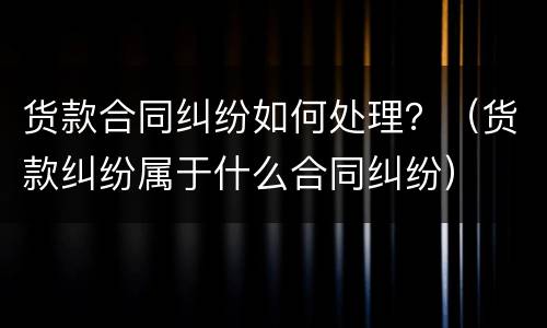 货款合同纠纷如何处理？（货款纠纷属于什么合同纠纷）