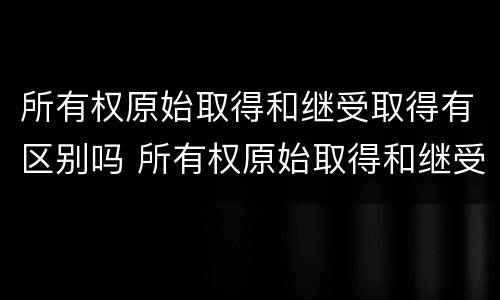 所有权原始取得和继受取得有区别吗 所有权原始取得和继受取得有区别吗为什么