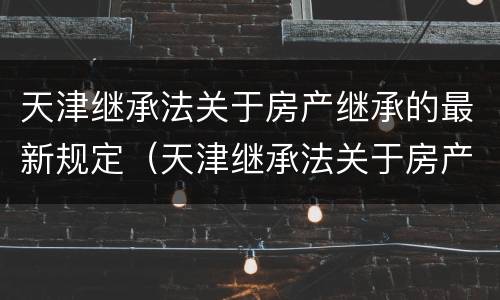 天津继承法关于房产继承的最新规定（天津继承法关于房产继承的最新规定是）