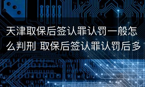 天津取保后签认罪认罚一般怎么判刑 取保后签认罪认罚后多久开庭
