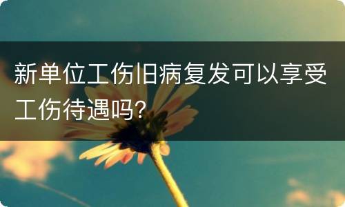 新单位工伤旧病复发可以享受工伤待遇吗？