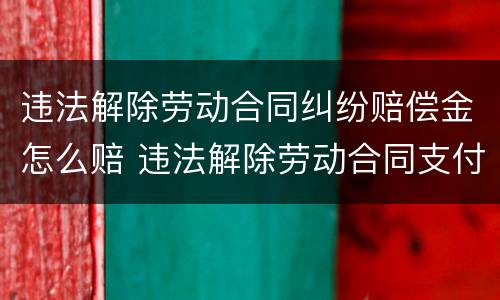违法解除劳动合同纠纷赔偿金怎么赔 违法解除劳动合同支付赔偿金