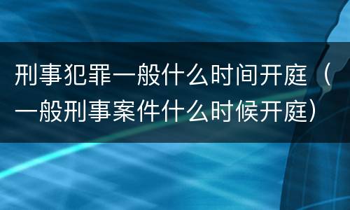 刑事犯罪一般什么时间开庭（一般刑事案件什么时候开庭）
