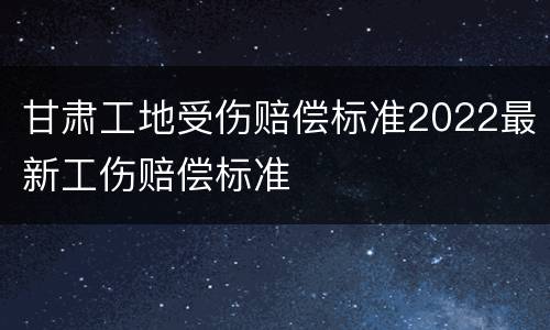 甘肃工地受伤赔偿标准2022最新工伤赔偿标准
