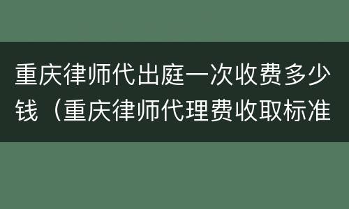 重庆律师代出庭一次收费多少钱（重庆律师代理费收取标准）