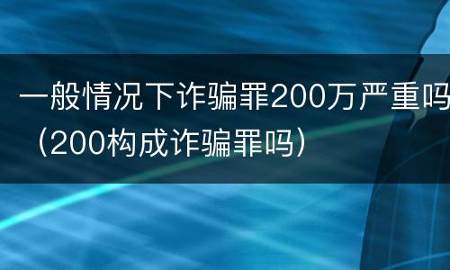 一般情况下诈骗罪200万严重吗（200构成诈骗罪吗）