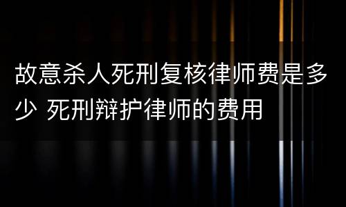 故意杀人死刑复核律师费是多少 死刑辩护律师的费用