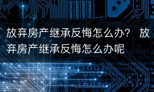 放弃房产继承反悔怎么办？ 放弃房产继承反悔怎么办呢
