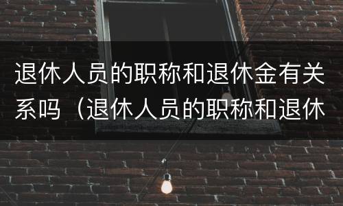 退休人员的职称和退休金有关系吗（退休人员的职称和退休金有关系吗怎么查）