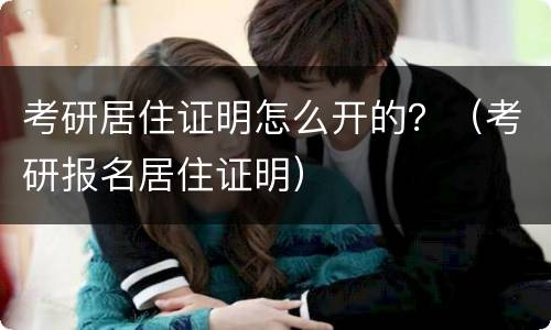 考研居住证明怎么开的？（考研报名居住证明）