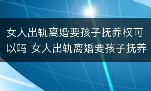 女人出轨离婚要孩子抚养权可以吗 女人出轨离婚要孩子抚养权可以吗知乎
