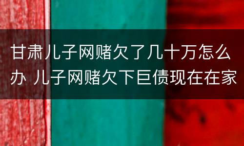 甘肃儿子网赌欠了几十万怎么办 儿子网赌欠下巨债现在在家躺尸