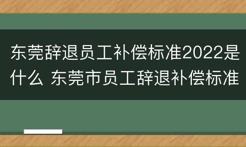 东莞辞退员工补偿标准2022是什么 东莞市员工辞退补偿标准