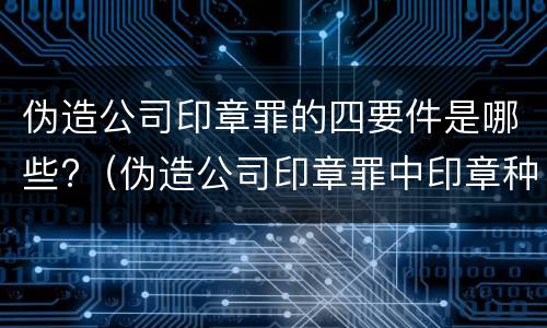 伪造公司印章罪的四要件是哪些?（伪造公司印章罪中印章种类）