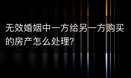 无效婚姻中一方给另一方购买的房产怎么处理？
