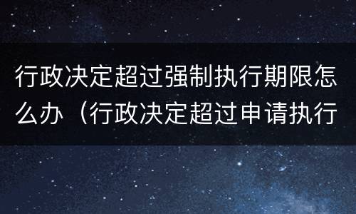 行政决定超过强制执行期限怎么办（行政决定超过申请执行期限怎么办）