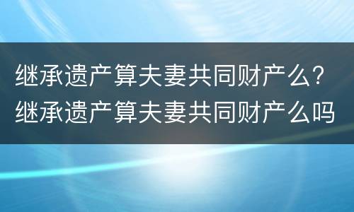 继承遗产算夫妻共同财产么? 继承遗产算夫妻共同财产么吗