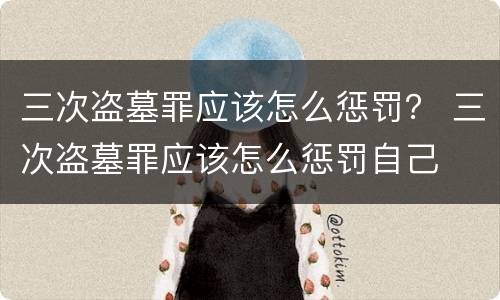 三次盗墓罪应该怎么惩罚？ 三次盗墓罪应该怎么惩罚自己