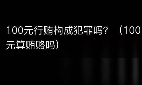 100元行贿构成犯罪吗？（100元算贿赂吗）