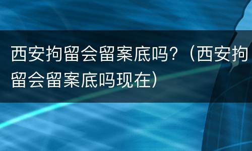 西安拘留会留案底吗?（西安拘留会留案底吗现在）