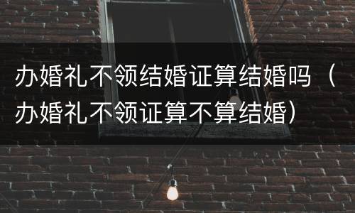 办婚礼不领结婚证算结婚吗（办婚礼不领证算不算结婚）