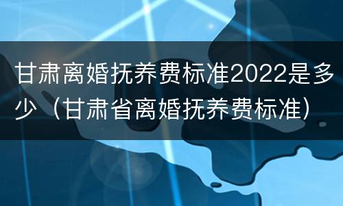 甘肃离婚抚养费标准2022是多少（甘肃省离婚抚养费标准）