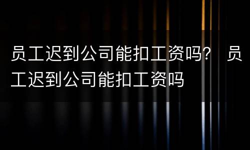 员工迟到公司能扣工资吗？ 员工迟到公司能扣工资吗